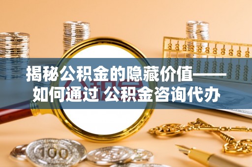 印台揭秘公积金的隐藏价值——如何通过 公积金咨询代办提取 优化财富管理