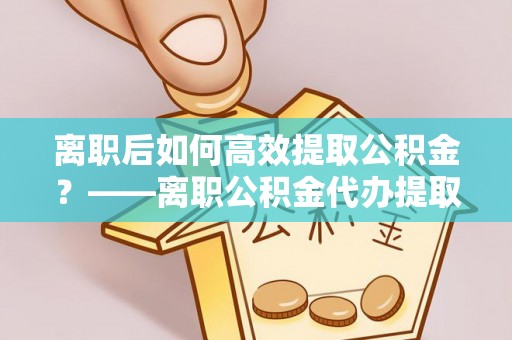 印台离职后如何高效提取公积金？——离职公积金代办提取全流程解析
