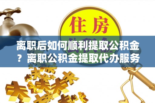印台离职后如何顺利提取公积金？离职公积金提取代办服务帮你搞定！