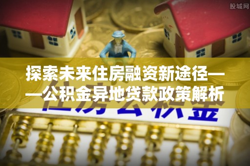 印台探索未来住房融资新途径——公积金异地贷款政策解析与实践