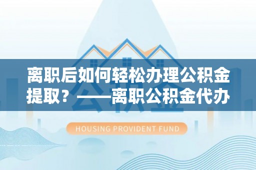印台离职后如何轻松办理公积金提取？——离职公积金代办提取服务详解