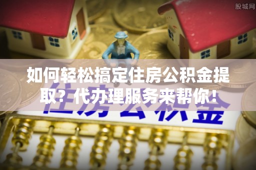 印台如何轻松搞定住房公积金提取？代办理服务来帮你！