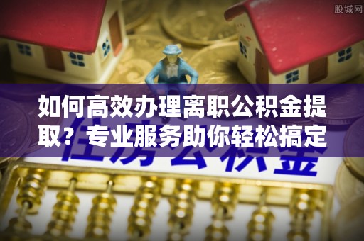 印台如何高效办理离职公积金提取？专业服务助你轻松搞定