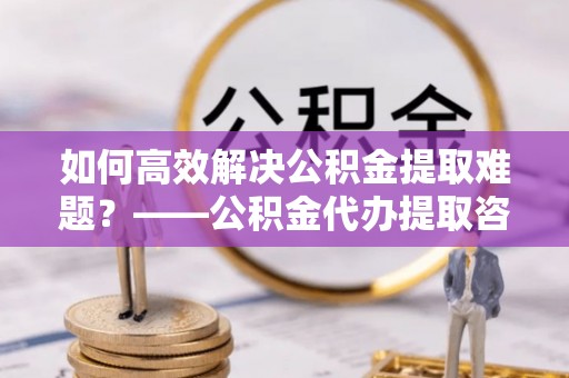 印台如何高效解决公积金提取难题？——公积金代办提取咨询服务全解析