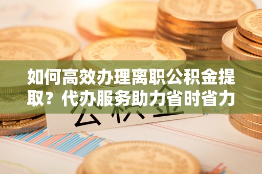 印台如何高效办理离职公积金提取？代办服务助力省时省力