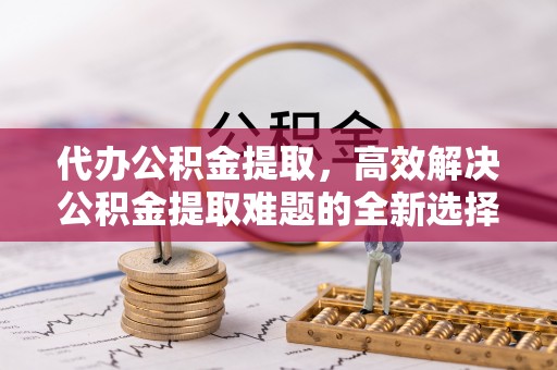 印台代办公积金提取，高效解决公积金提取难题的全新选择