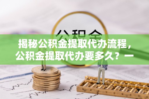 印台揭秘公积金提取代办流程，公积金提取代办要多久？一文读懂