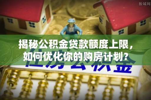 印台揭秘公积金贷款额度上限，如何优化你的购房计划？