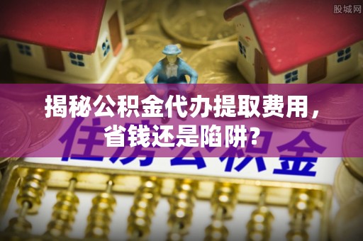 印台揭秘公积金代办提取费用，省钱还是陷阱？
