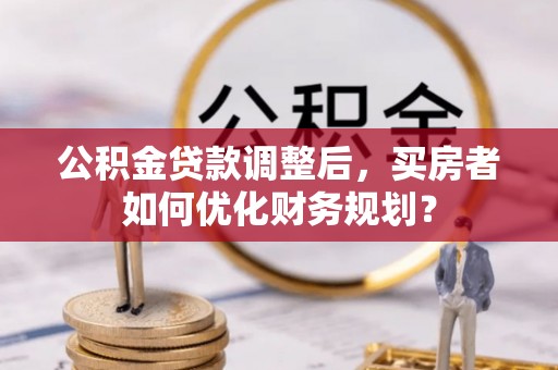 印台公积金贷款调整后，买房者如何优化财务规划？