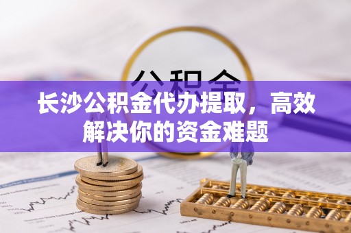 印台长沙公积金代办提取，高效解决你的资金难题