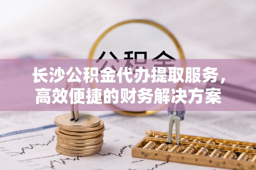 印台长沙公积金代办提取服务，高效便捷的财务解决方案