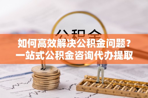 印台如何高效解决公积金问题？一站式公积金咨询代办提取服务全解析
