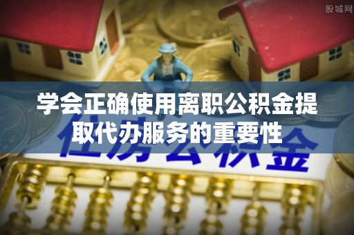 印台学会正确使用离职公积金提取代办服务的重要性