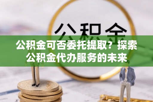 印台公积金可否委托提取？探索公积金代办服务的未来